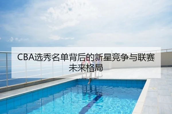 CBA选秀名单背后的新星竞争与联赛未来格局