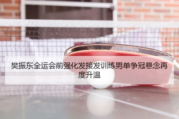 樊振东全运会前强化发接发训练男单争冠悬念再度升温