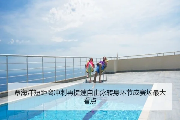 覃海洋短距离冲刺再提速自由泳转身环节成赛场最大看点